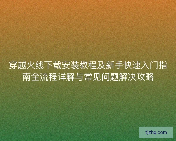 穿越火线下载安装教程及新手快速入门指南全流程详解与常见问题解决攻略