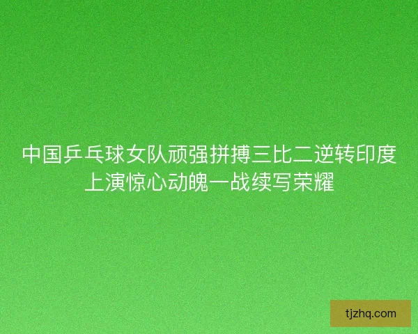 中国乒乓球女队顽强拼搏三比二逆转印度上演惊心动魄一战续写荣耀