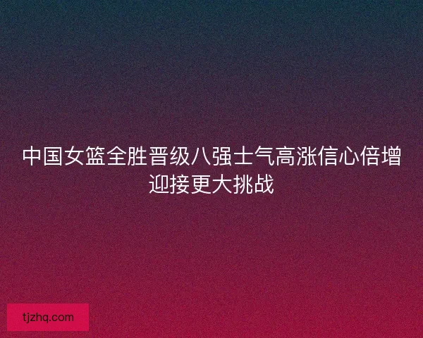 中国女篮全胜晋级八强士气高涨信心倍增迎接更大挑战