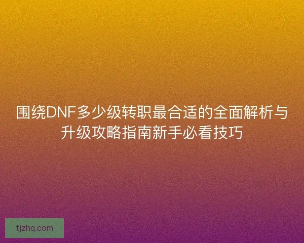 围绕DNF多少级转职最合适的全面解析与升级攻略指南新手必看技巧