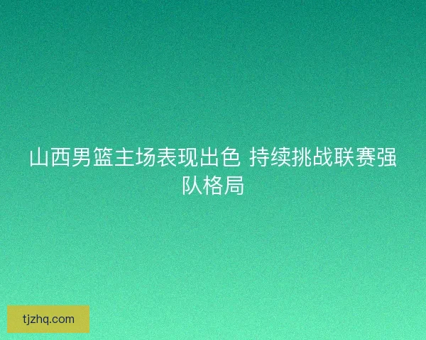 山西男篮主场表现出色 持续挑战联赛强队格局