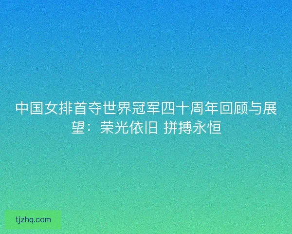 中国女排首夺世界冠军四十周年回顾与展望：荣光依旧 拼搏永恒