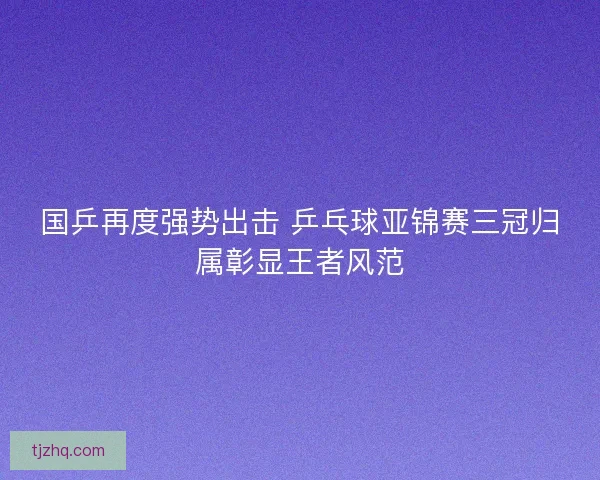 国乒再度强势出击 乒乓球亚锦赛三冠归属彰显王者风范
